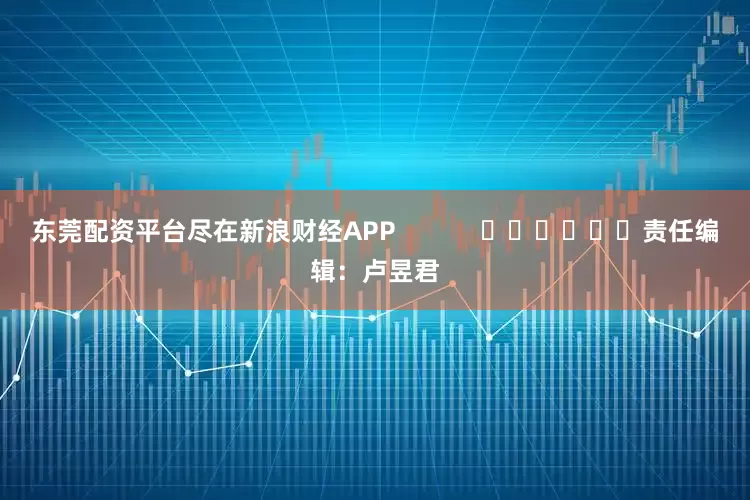 东莞配资平台尽在新浪财经APP            						责任编辑：卢昱君