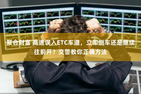 聚合财富 高速误入ETC车道，立即倒车还是继续往前开？交警教你正确方法