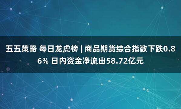 五五策略 每日龙虎榜 | 商品期货综合指数下跌0.86% 日内资金净流出58.72亿元