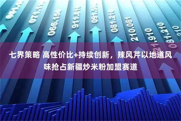 七界策略 高性价比+持续创新，辣风芹以地道风味抢占新疆炒米粉加盟赛道