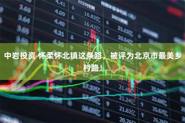 中岩投资 怀柔怀北镇这条路，被评为北京市最美乡村路！